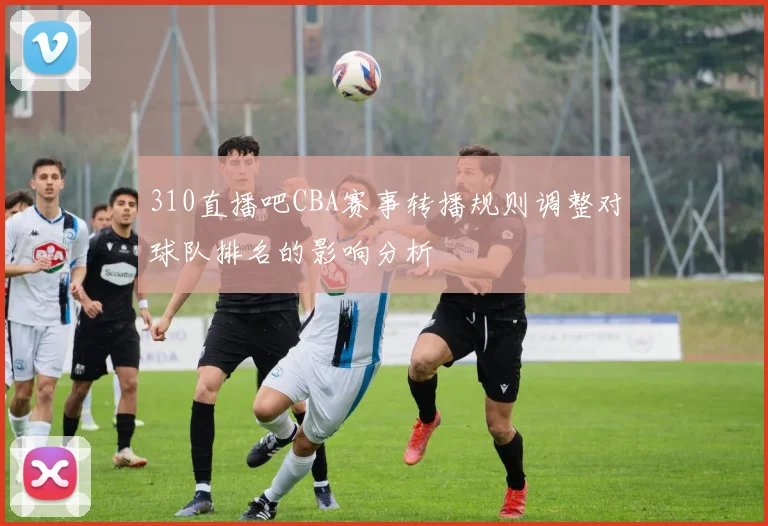 310直播吧CBA赛事转播规则调整对球队排名的影响分析