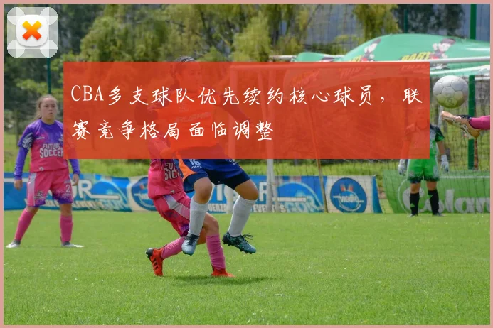 CBA多支球队优先续约核心球员，联赛竞争格局面临调整