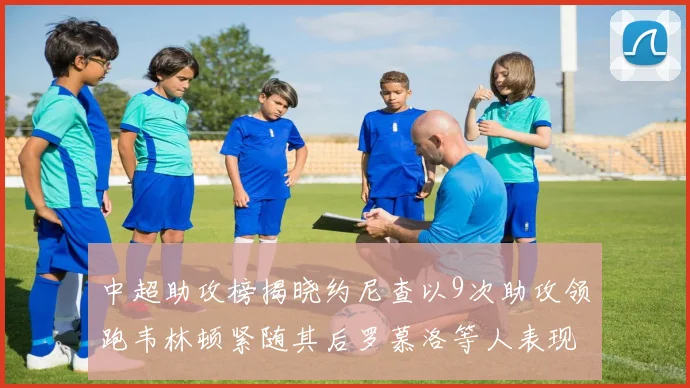 中超助攻榜揭晓约尼查以9次助攻领跑韦林顿紧随其后罗慕洛等人表现不俗