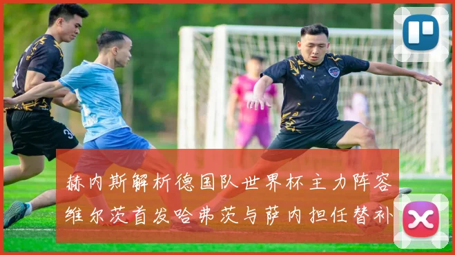 赫内斯解析德国队世界杯主力阵容维尔茨首发哈弗茨与萨内担任替补