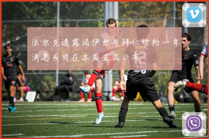 法尔克透露诺伊尔与拜仁续约一年消息或将在本周正式公布