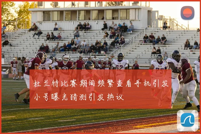 杜兰特比赛期间频繁查看手机引发小号曝光猜测引发热议