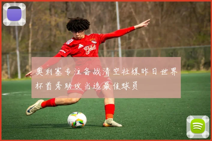 奥利塞专注备战清空社媒昨日世界杯首秀助攻当选最佳球员