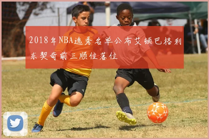 2018年NBA选秀名单公布艾顿巴格利东契奇前三顺位落位
